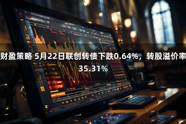 财盈策略 5月22日联创转债下跌0.64%，转股溢价率35.31%