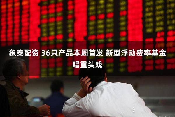象泰配资 36只产品本周首发 新型浮动费率基金唱重头戏
