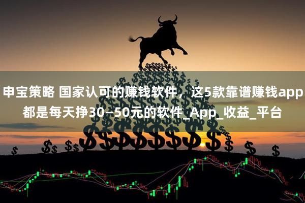 申宝策略 国家认可的赚钱软件，这5款靠谱赚钱app都是每天挣30—50元的软件_App_收益_平台