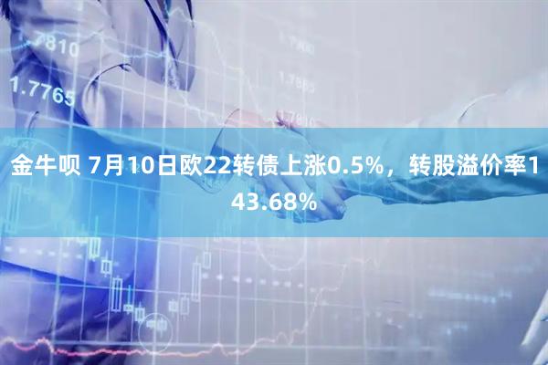 金牛呗 7月10日欧22转债上涨0.5%，转股溢价率143.68%