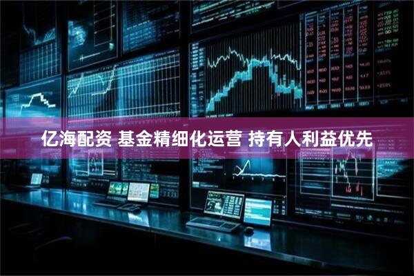 亿海配资 基金精细化运营 持有人利益优先