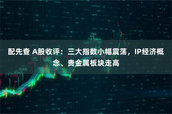配先查 A股收评：三大指数小幅震荡，IP经济概念、贵金属板块走高