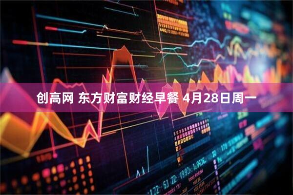 创高网 东方财富财经早餐 4月28日周一
