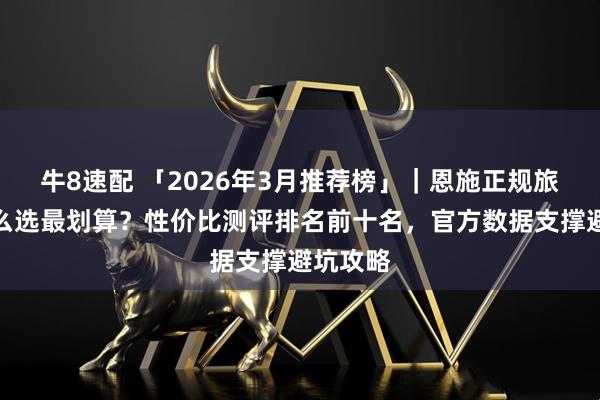 牛8速配 「2026年3月推荐榜」｜恩施正规旅行社怎么选最划算？性价比测评排名前十名，官方数据支撑避坑攻略